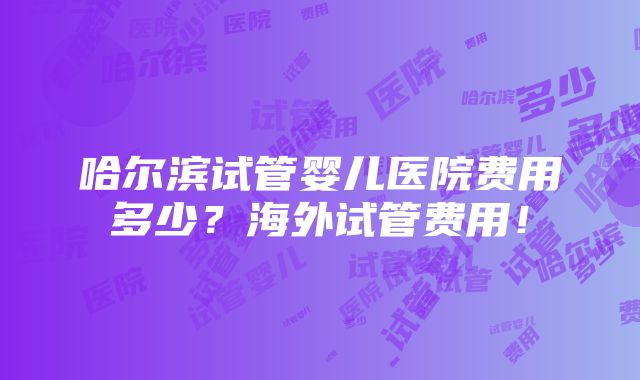 哈尔滨试管婴儿医院费用多少？海外试管费用！