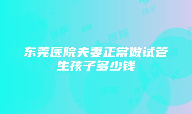 东莞医院夫妻正常做试管生孩子多少钱