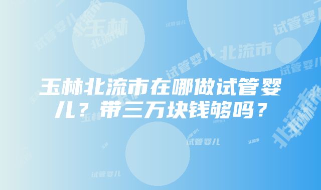 玉林北流市在哪做试管婴儿？带三万块钱够吗？