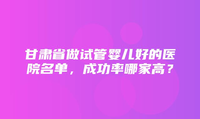 甘肃省做试管婴儿好的医院名单，成功率哪家高？