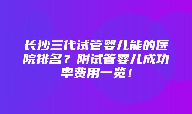 长沙三代试管婴儿能的医院排名？附试管婴儿成功率费用一览！