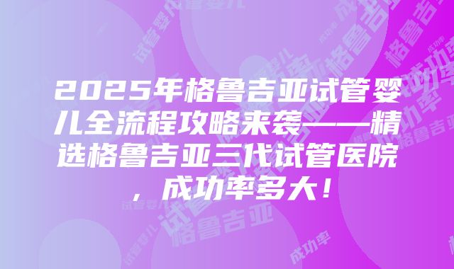 2025年格鲁吉亚试管婴儿全流程攻略来袭——精选格鲁吉亚三代试管医院，成功率多大！