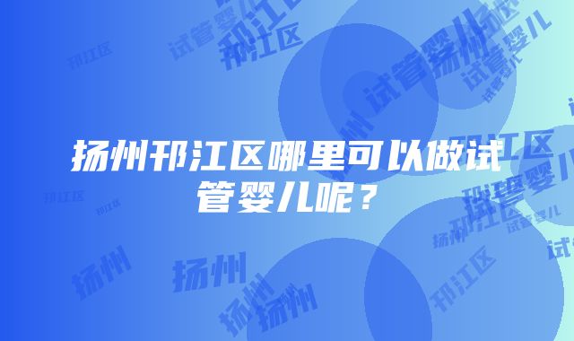 扬州邗江区哪里可以做试管婴儿呢？