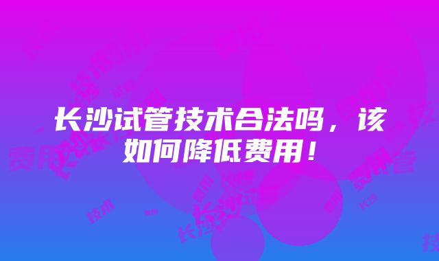 长沙试管技术合法吗，该如何降低费用！