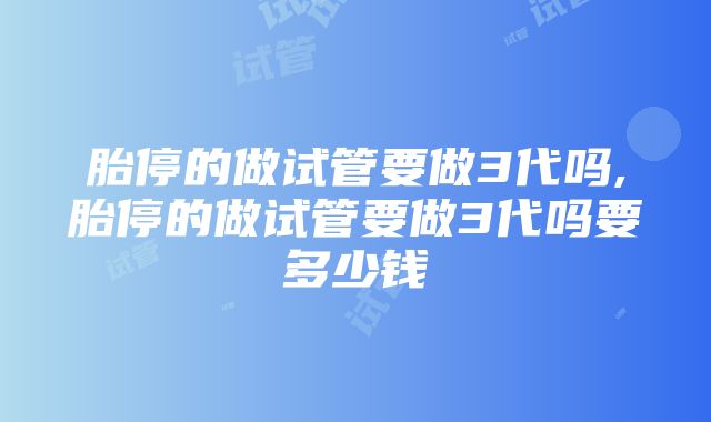 胎停的做试管要做3代吗,胎停的做试管要做3代吗要多少钱