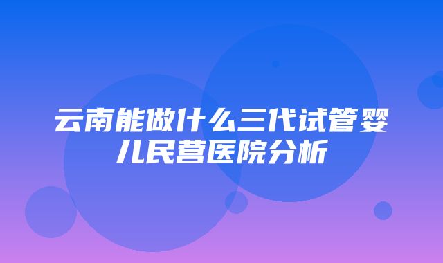 云南能做什么三代试管婴儿民营医院分析