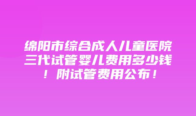 绵阳市综合成人儿童医院三代试管婴儿费用多少钱！附试管费用公布！