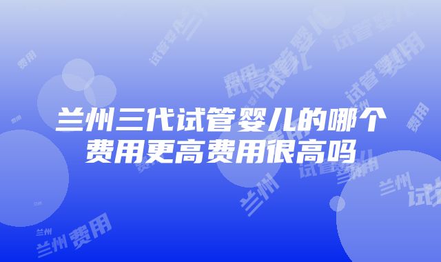 兰州三代试管婴儿的哪个费用更高费用很高吗