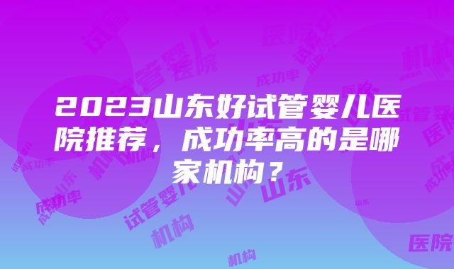 2023山东好试管婴儿医院推荐，成功率高的是哪家机构？