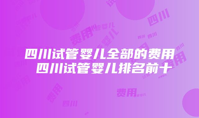 四川试管婴儿全部的费用 四川试管婴儿排名前十