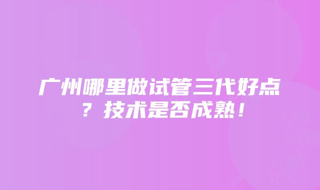 广州哪里做试管三代好点？技术是否成熟！