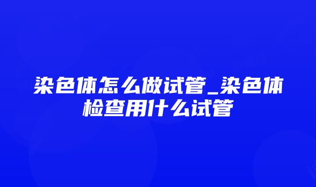 染色体怎么做试管_染色体检查用什么试管