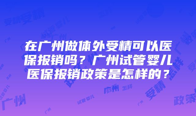 在广州做体外受精可以医保报销吗？广州试管婴儿医保报销政策是怎样的？