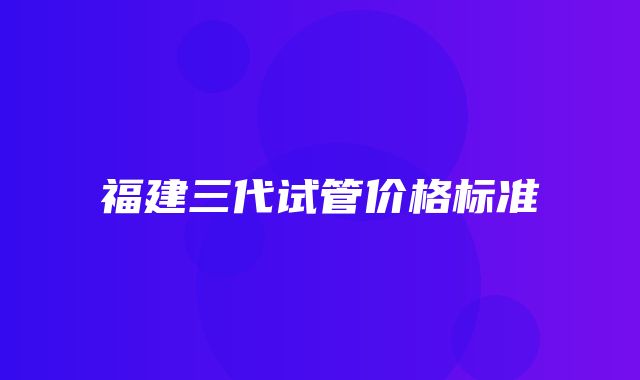 福建三代试管价格标准