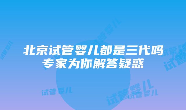 北京试管婴儿都是三代吗专家为你解答疑惑