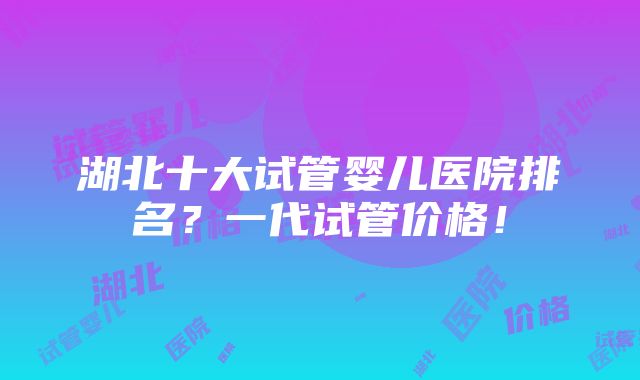 湖北十大试管婴儿医院排名？一代试管价格！