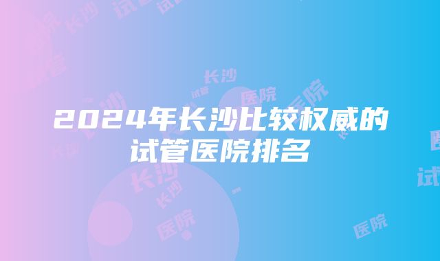 2024年长沙比较权威的试管医院排名