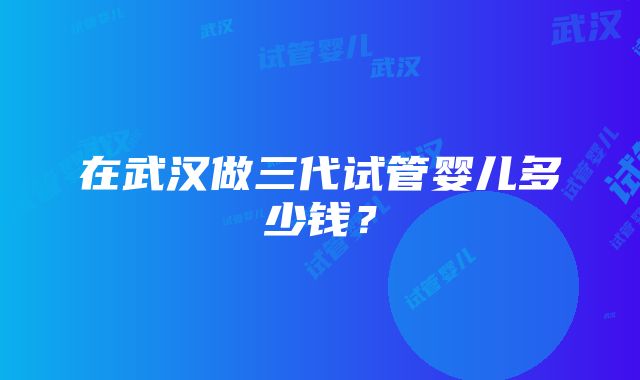 在武汉做三代试管婴儿多少钱？