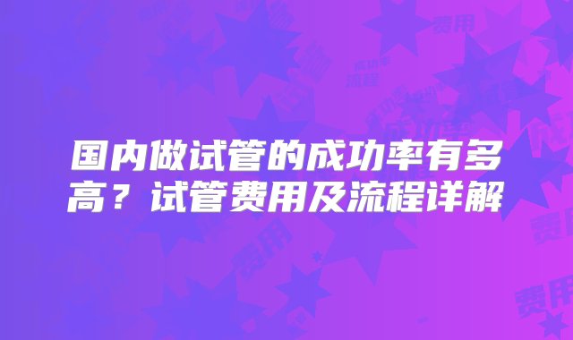 国内做试管的成功率有多高？试管费用及流程详解