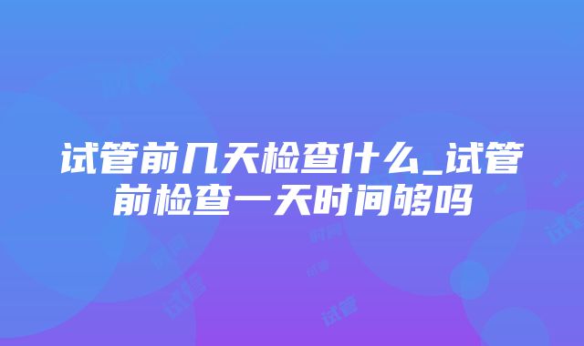 试管前几天检查什么_试管前检查一天时间够吗