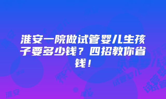 淮安一院做试管婴儿生孩子要多少钱？四招教你省钱！