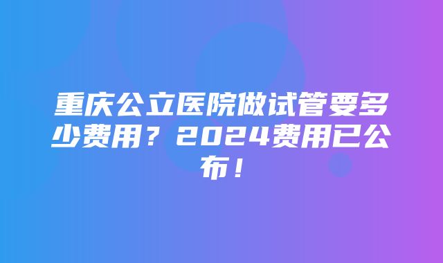 重庆公立医院做试管要多少费用？2024费用已公布！