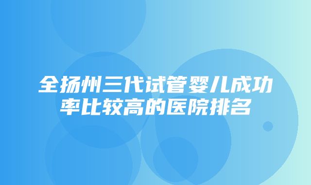 全扬州三代试管婴儿成功率比较高的医院排名