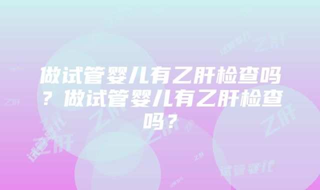 做试管婴儿有乙肝检查吗？做试管婴儿有乙肝检查吗？