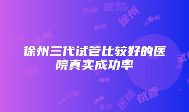 徐州三代试管比较好的医院真实成功率