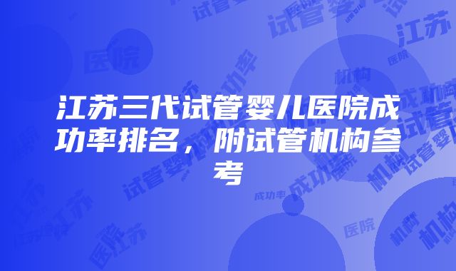 江苏三代试管婴儿医院成功率排名，附试管机构参考