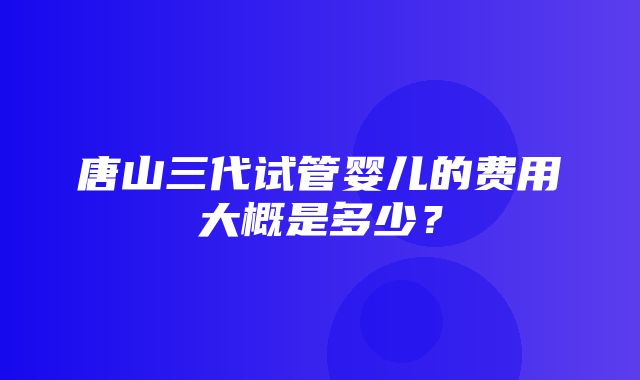 唐山三代试管婴儿的费用大概是多少？