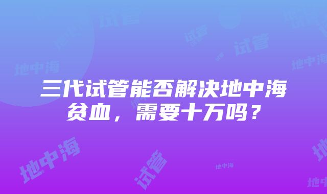 三代试管能否解决地中海贫血，需要十万吗？