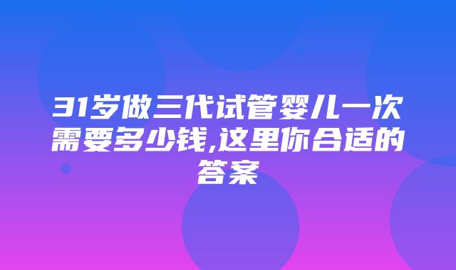 31岁做三代试管婴儿一次需要多少钱,这里你合适的答案