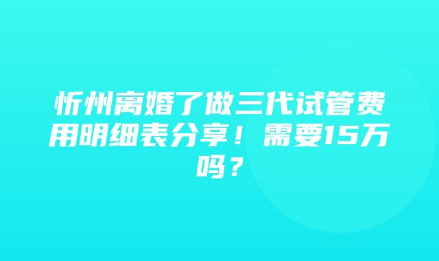 忻州离婚了做三代试管费用明细表分享！需要15万吗？