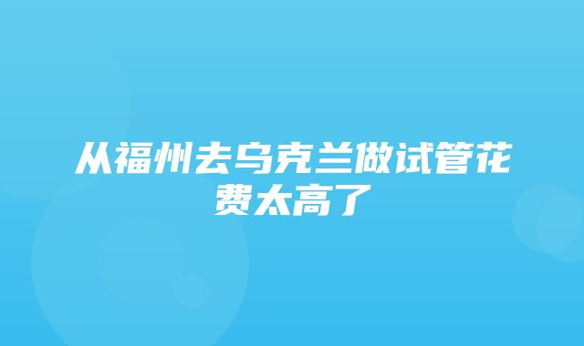 从福州去乌克兰做试管花费太高了