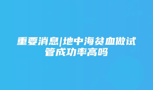 重要消息|地中海贫血做试管成功率高吗