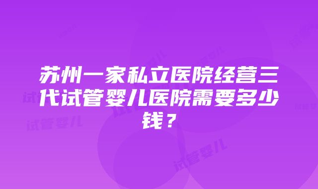 苏州一家私立医院经营三代试管婴儿医院需要多少钱？