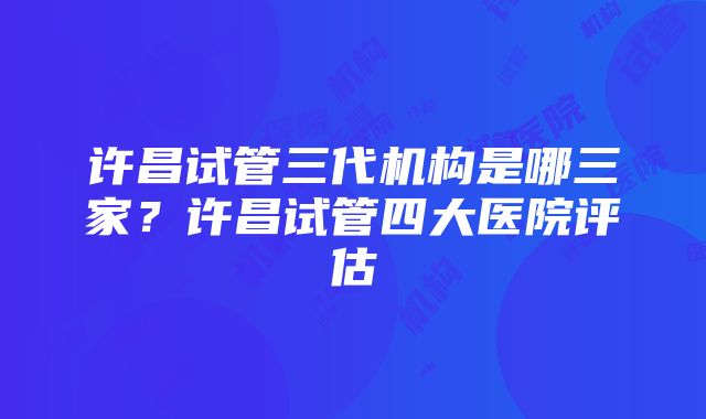 许昌试管三代机构是哪三家？许昌试管四大医院评估