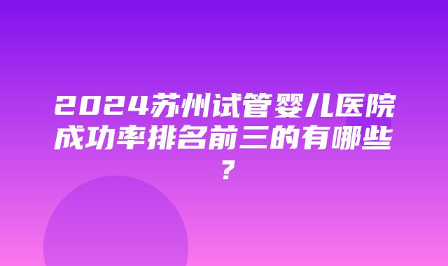 2024苏州试管婴儿医院成功率排名前三的有哪些？