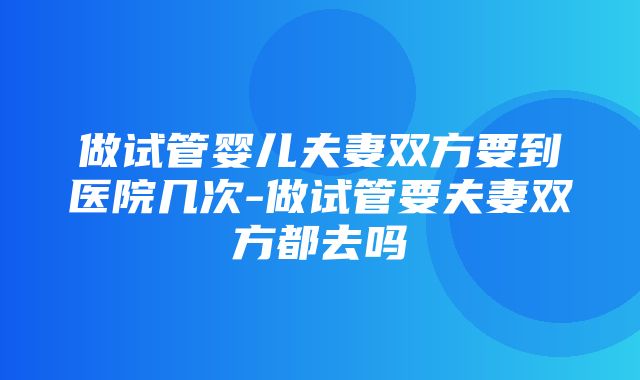 做试管婴儿夫妻双方要到医院几次-做试管要夫妻双方都去吗