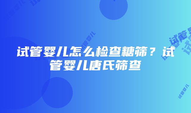 试管婴儿怎么检查糖筛？试管婴儿唐氏筛查