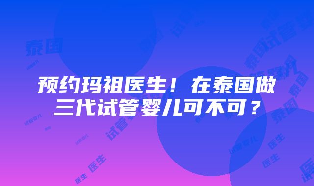 预约玛祖医生！在泰国做三代试管婴儿可不可？