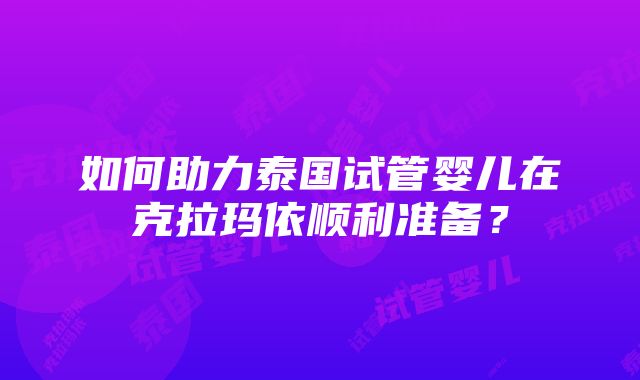 如何助力泰国试管婴儿在克拉玛依顺利准备？