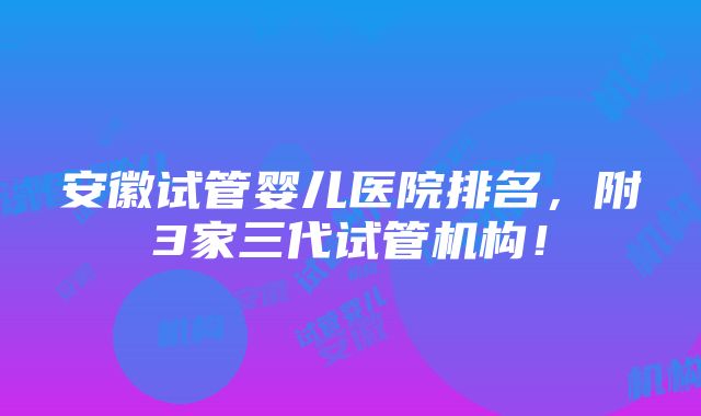 安徽试管婴儿医院排名，附3家三代试管机构！