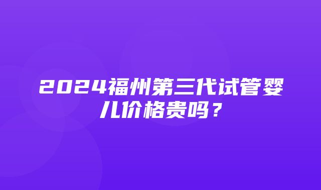 2024福州第三代试管婴儿价格贵吗？