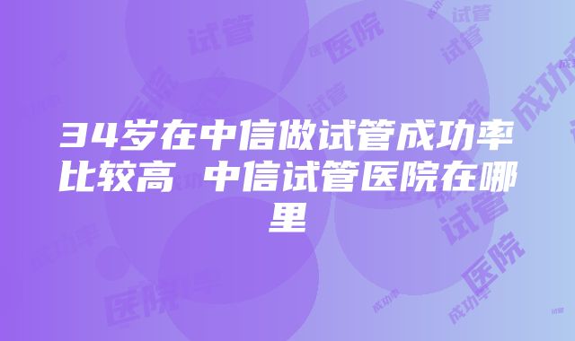 34岁在中信做试管成功率比较高 中信试管医院在哪里