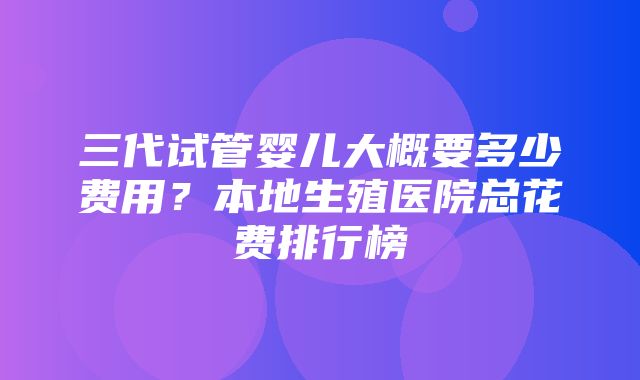 三代试管婴儿大概要多少费用？本地生殖医院总花费排行榜