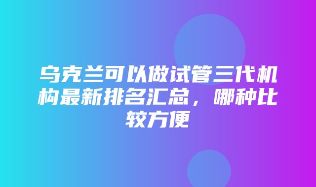 乌克兰可以做试管三代机构最新排名汇总，哪种比较方便