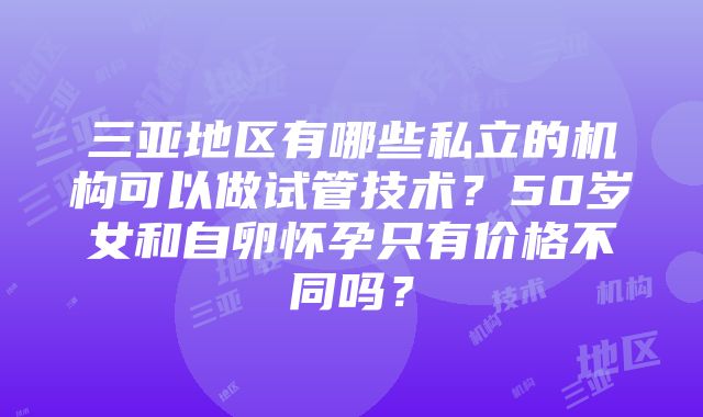 三亚地区有哪些私立的机构可以做试管技术？50岁女和自卵怀孕只有价格不同吗？