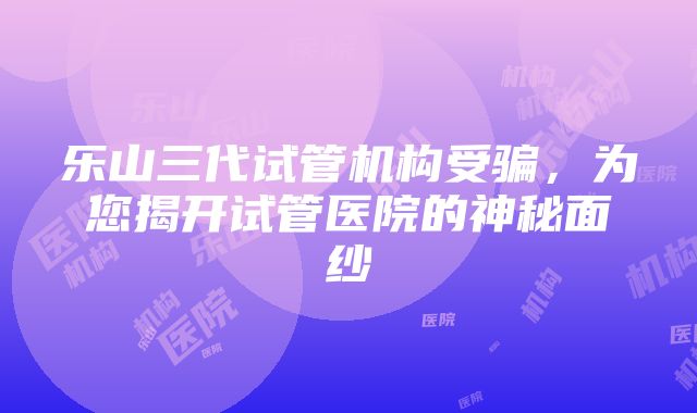 乐山三代试管机构受骗，为您揭开试管医院的神秘面纱